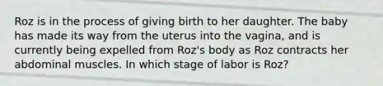 ​Roz is in the process of giving birth to her daughter. The baby has made its way from the uterus into the vagina, and is currently being expelled from Roz's body as Roz contracts her abdominal muscles. In which stage of labor is Roz?