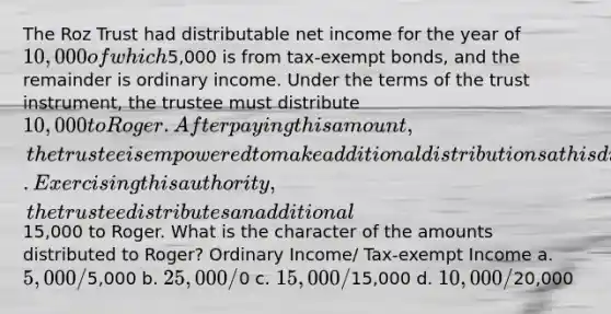 The Roz Trust had distributable net income for the year of 10,000 of which5,000 is from tax-exempt bonds, and the remainder is ordinary income. Under the terms of the trust instrument, the trustee must distribute 10,000 to Roger. After paying this amount, the trustee is empowered to make additional distributions at his discretion. Exercising this authority, the trustee distributes an additional15,000 to Roger. What is the character of the amounts distributed to Roger? Ordinary Income/ Tax-exempt Income a. 5,000/5,000 b. 25,000/0 c. 15,000/15,000 d. 10,000/20,000