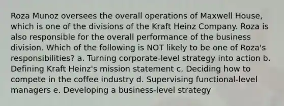 Roza Munoz oversees the overall operations of Maxwell House, which is one of the divisions of the Kraft Heinz Company. Roza is also responsible for the overall performance of the business division. Which of the following is NOT likely to be one of Roza's responsibilities? a. Turning corporate-level strategy into action b. Defining Kraft Heinz's mission statement c. Deciding how to compete in the coffee industry d. Supervising functional-level managers e. Developing a business-level strategy