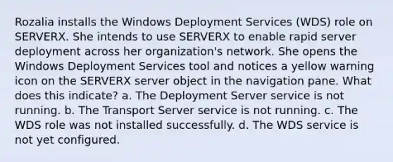 Rozalia installs the Windows Deployment Services (WDS) role on SERVERX. She intends to use SERVERX to enable rapid server deployment across her organization's network. She opens the Windows Deployment Services tool and notices a yellow warning icon on the SERVERX server object in the navigation pane. What does this indicate? a. The Deployment Server service is not running. b. The Transport Server service is not running. c. The WDS role was not installed successfully. d. The WDS service is not yet configured.