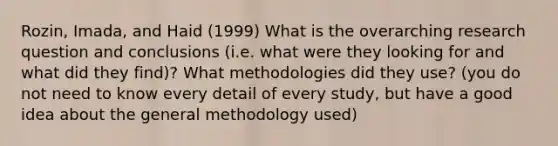 Rozin, Imada, and Haid (1999) What is the overarching <a href='https://www.questionai.com/knowledge/kPsBt887Qk-research-question' class='anchor-knowledge'>research question</a> and conclusions (i.e. what were they looking for and what did they find)? What methodologies did they use? (you do not need to know every detail of every study, but have a good idea about the general methodology used)