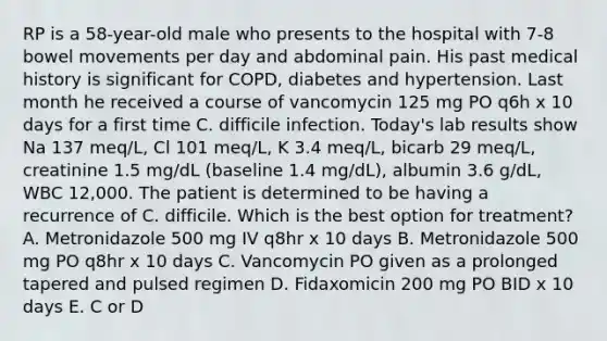 RP is a 58-year-old male who presents to the hospital with 7-8 bowel movements per day and abdominal pain. His past medical history is significant for COPD, diabetes and hypertension. Last month he received a course of vancomycin 125 mg PO q6h x 10 days for a first time C. difficile infection. Today's lab results show Na 137 meq/L, Cl 101 meq/L, K 3.4 meq/L, bicarb 29 meq/L, creatinine 1.5 mg/dL (baseline 1.4 mg/dL), albumin 3.6 g/dL, WBC 12,000. The patient is determined to be having a recurrence of C. difficile. Which is the best option for treatment? A. Metronidazole 500 mg IV q8hr x 10 days B. Metronidazole 500 mg PO q8hr x 10 days C. Vancomycin PO given as a prolonged tapered and pulsed regimen D. Fidaxomicin 200 mg PO BID x 10 days E. C or D