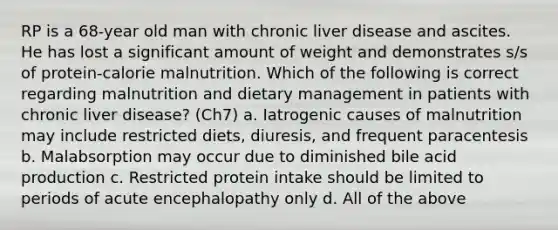 RP is a 68-year old man with chronic liver disease and ascites. He has lost a significant amount of weight and demonstrates s/s of protein-calorie malnutrition. Which of the following is correct regarding malnutrition and dietary management in patients with chronic liver disease? (Ch7) a. Iatrogenic causes of malnutrition may include restricted diets, diuresis, and frequent paracentesis b. Malabsorption may occur due to diminished bile acid production c. Restricted protein intake should be limited to periods of acute encephalopathy only d. All of the above