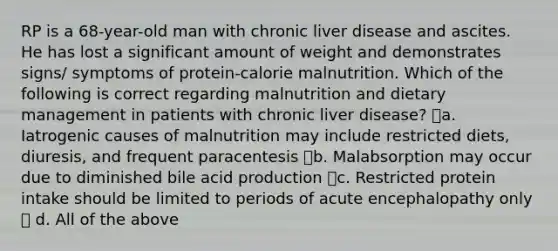 RP is a 68-year-old man with chronic liver disease and ascites. He has lost a significant amount of weight and demonstrates signs/ symptoms of protein-calorie malnutrition. Which of the following is correct regarding malnutrition and dietary management in patients with chronic liver disease? a. Iatrogenic causes of malnutrition may include restricted diets, diuresis, and frequent paracentesis b. Malabsorption may occur due to diminished bile acid production c. Restricted protein intake should be limited to periods of acute encephalopathy only  d. All of the above