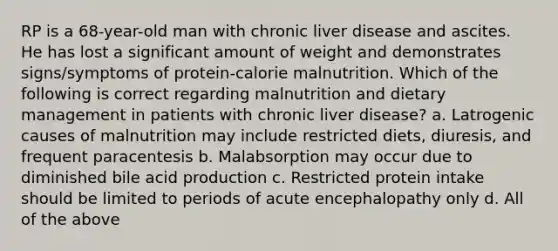 RP is a 68-year-old man with chronic liver disease and ascites. He has lost a significant amount of weight and demonstrates signs/symptoms of protein-calorie malnutrition. Which of the following is correct regarding malnutrition and dietary management in patients with chronic liver disease? a. Latrogenic causes of malnutrition may include restricted diets, diuresis, and frequent paracentesis b. Malabsorption may occur due to diminished bile acid production c. Restricted protein intake should be limited to periods of acute encephalopathy only d. All of the above