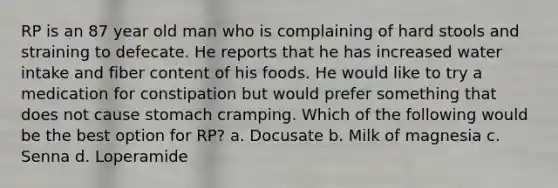 RP is an 87 year old man who is complaining of hard stools and straining to defecate. He reports that he has increased water intake and fiber content of his foods. He would like to try a medication for constipation but would prefer something that does not cause stomach cramping. Which of the following would be the best option for RP? a. Docusate b. Milk of magnesia c. Senna d. Loperamide