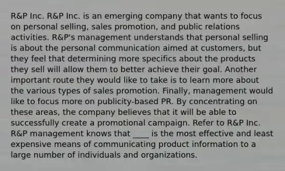 R&P Inc. R&P Inc. is an emerging company that wants to focus on personal selling, sales promotion, and public relations activities. R&P's management understands that personal selling is about the personal communication aimed at customers, but they feel that determining more specifics about the products they sell will allow them to better achieve their goal. Another important route they would like to take is to learn more about the various types of sales promotion. Finally, management would like to focus more on publicity-based PR. By concentrating on these areas, the company believes that it will be able to successfully create a promotional campaign. Refer to R&P Inc. R&P management knows that ____ is the most effective and least expensive means of communicating product information to a large number of individuals and organizations.