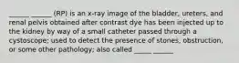 ______ ______ (RP) is an x-ray image of the bladder, ureters, and renal pelvis obtained after contrast dye has been injected up to the kidney by way of a small catheter passed through a cystoscope; used to detect the presence of stones, obstruction, or some other pathology; also called _____ ______