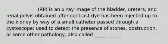 ______ ______ (RP) is an x-ray image of the bladder, ureters, and renal pelvis obtained after contrast dye has been injected up to the kidney by way of a small catheter passed through a cystoscope; used to detect the presence of stones, obstruction, or some other pathology; also called _____ ______