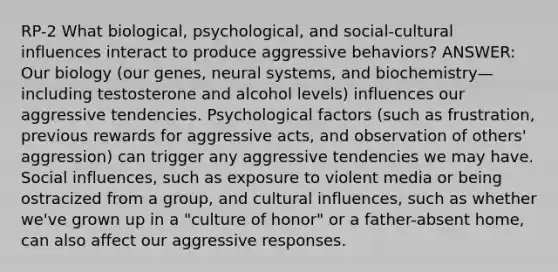 RP-2 What biological, psychological, and social-cultural influences interact to produce aggressive behaviors? ANSWER: Our biology (our genes, neural systems, and biochemistry—including testosterone and alcohol levels) influences our aggressive tendencies. Psychological factors (such as frustration, previous rewards for aggressive acts, and observation of others' aggression) can trigger any aggressive tendencies we may have. Social influences, such as exposure to violent media or being ostracized from a group, and cultural influences, such as whether we've grown up in a "culture of honor" or a father-absent home, can also affect our aggressive responses.