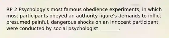 RP-2 Psychology's most famous obedience experiments, in which most participants obeyed an authority figure's demands to inflict presumed painful, dangerous shocks on an innocent participant, were conducted by social psychologist ________.