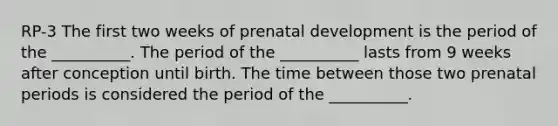 RP-3 The first two weeks of prenatal development is the period of the __________. The period of the __________ lasts from 9 weeks after conception until birth. The time between those two prenatal periods is considered the period of the __________.