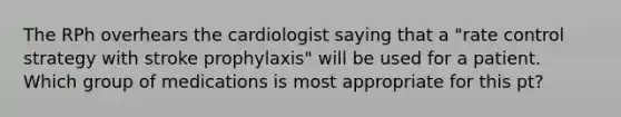 The RPh overhears the cardiologist saying that a "rate control strategy with stroke prophylaxis" will be used for a patient. Which group of medications is most appropriate for this pt?