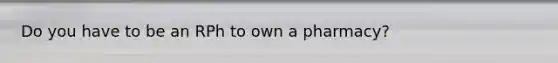 Do you have to be an RPh to own a pharmacy?