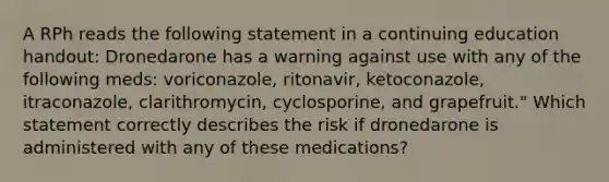 A RPh reads the following statement in a continuing education handout: Dronedarone has a warning against use with any of the following meds: voriconazole, ritonavir, ketoconazole, itraconazole, clarithromycin, cyclosporine, and grapefruit." Which statement correctly describes the risk if dronedarone is administered with any of these medications?