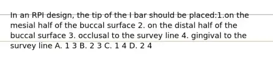 In an RPI design, the tip of the I bar should be placed:1.on the mesial half of the buccal surface 2. on the distal half of the buccal surface 3. occlusal to the survey line 4. gingival to the survey line A. 1 3 B. 2 3 C. 1 4 D. 2 4