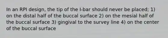 In an RPI design, the tip of the I-bar should never be placed; 1) on the distal half of the buccal surface 2) on the mesial half of the buccal surface 3) gingival to the survey line 4) on the center of the buccal surface