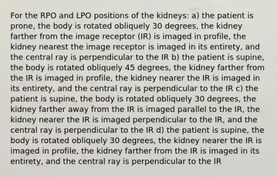 For the RPO and LPO positions of the kidneys: a) the patient is prone, the body is rotated obliquely 30 degrees, the kidney farther from the image receptor (IR) is imaged in profile, the kidney nearest the image receptor is imaged in its entirety, and the central ray is perpendicular to the IR b) the patient is supine, the body is rotated obliquely 45 degrees, the kidney farther from the IR is imaged in profile, the kidney nearer the IR is imaged in its entirety, and the central ray is perpendicular to the IR c) the patient is supine, the body is rotated obliquely 30 degrees, the kidney farther away from the IR is imaged parallel to the IR, the kidney nearer the IR is imaged perpendicular to the IR, and the central ray is perpendicular to the IR d) the patient is supine, the body is rotated obliquely 30 degrees, the kidney nearer the IR is imaged in profile, the kidney farther from the IR is imaged in its entirety, and the central ray is perpendicular to the IR