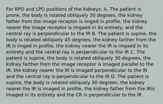 For RPO and LPO positions of the kidneys: A. The patient is prone, the body is rotated obliquely 30 degrees, the kidney father from the image receptor is imged in profile, the kidney nearer the image receptor is imgaed in its entirety, and the central ray is perpendicular to the IR B. The patient is supine, the body is rotated obliquely 45 degrees, the kidney farther from the IR is imged in profile, the kidney nearer the IR is imgaed in its entirety and the central ray is perpendicular to the IR C. The patient is supine, the body is rotated obliquely 30 degrees, the kidney farther from the image receptor is imaged parallel to the IR, the kidney nearer the IR is imaged perpendicular to the IR and the central ray is perpendicular to the IR D. The patient is supine, the body is rotated obliquely 30 degrees, the kidney nearer the IR is imaged in profile, the kidney father from the IRis imaged in its entirety and the CR is perpendicular to the IR