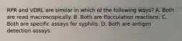 RPR and VDRL are similar in which of the following ways? A. Both are read macroscopically. B. Both are flocculation reactions. C. Both are specific assays for syphilis. D. Both are antigen detection assays.