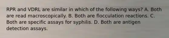 RPR and VDRL are similar in which of the following ways? A. Both are read macroscopically. B. Both are flocculation reactions. C. Both are specific assays for syphilis. D. Both are antigen detection assays.