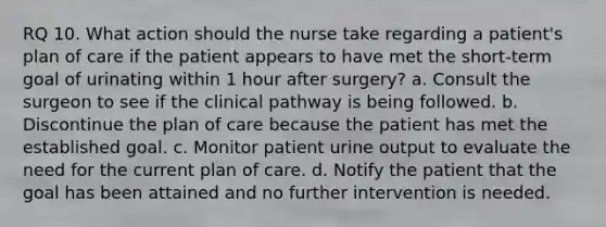 RQ 10. What action should the nurse take regarding a patient's plan of care if the patient appears to have met the short-term goal of urinating within 1 hour after surgery? a. Consult the surgeon to see if the clinical pathway is being followed. b. Discontinue the plan of care because the patient has met the established goal. c. Monitor patient urine output to evaluate the need for the current plan of care. d. Notify the patient that the goal has been attained and no further intervention is needed.