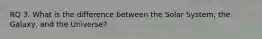 RQ 3. What is the difference between the Solar System, the Galaxy, and the Universe?