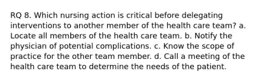 RQ 8. Which nursing action is critical before delegating interventions to another member of the health care team? a. Locate all members of the health care team. b. Notify the physician of potential complications. c. Know the scope of practice for the other team member. d. Call a meeting of the health care team to determine the needs of the patient.