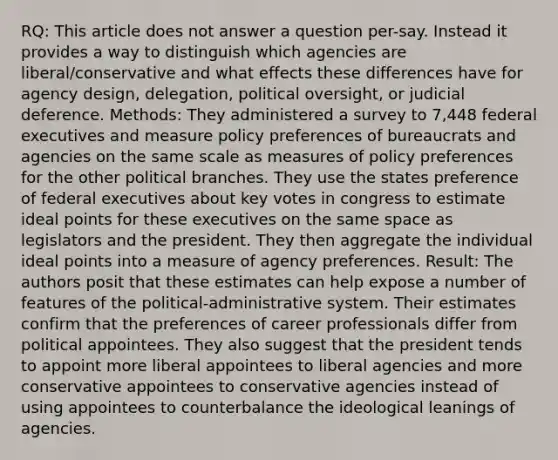 RQ: This article does not answer a question per-say. Instead it provides a way to distinguish which agencies are liberal/conservative and what effects these differences have for agency design, delegation, political oversight, or judicial deference. Methods: They administered a survey to 7,448 federal executives and measure policy preferences of bureaucrats and agencies on the same scale as measures of policy preferences for the other political branches. They use the states preference of federal executives about key votes in congress to estimate ideal points for these executives on the same space as legislators and the president. They then aggregate the individual ideal points into a measure of agency preferences. Result: The authors posit that these estimates can help expose a number of features of the political-administrative system. Their estimates confirm that the preferences of career professionals differ from political appointees. They also suggest that the president tends to appoint more liberal appointees to liberal agencies and more conservative appointees to conservative agencies instead of using appointees to counterbalance the ideological leanings of agencies.