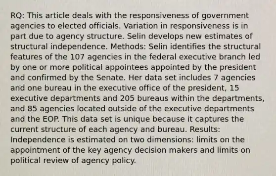 RQ: This article deals with the responsiveness of government agencies to elected officials. Variation in responsiveness is in part due to agency structure. Selin develops new estimates of structural independence. Methods: Selin identifies the structural features of the 107 agencies in the federal executive branch led by one or more political appointees appointed by the president and confirmed by the Senate. Her data set includes 7 agencies and one bureau in the executive office of the president, 15 executive departments and 205 bureaus within the departments, and 85 agencies located outside of the executive departments and the EOP. This data set is unique because it captures the current structure of each agency and bureau. Results: Independence is estimated on two dimensions: limits on the appointment of the key agency decision makers and limits on political review of agency policy.