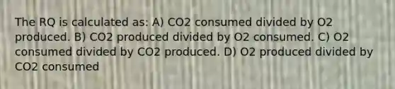 The RQ is calculated as: A) CO2 consumed divided by O2 produced. B) CO2 produced divided by O2 consumed. C) O2 consumed divided by CO2 produced. D) O2 produced divided by CO2 consumed