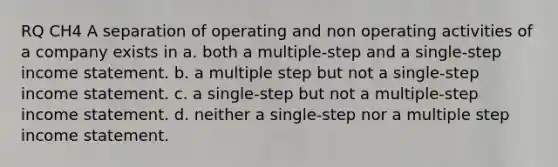 RQ CH4 A separation of operating and non operating activities of a company exists in a. both a multiple-step and a single-step income statement. b. a multiple step but not a single-step income statement. c. a single-step but not a multiple-step income statement. d. neither a single-step nor a multiple step income statement.