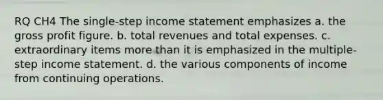 RQ CH4 The single-step income statement emphasizes a. the gross profit figure. b. total revenues and total expenses. c. extraordinary items more than it is emphasized in the multiple-step income statement. d. the various components of income from continuing operations.