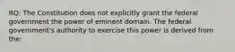 RQ: The Constitution does not explicitly grant the federal government the power of eminent domain. The federal government's authority to exercise this power is derived from the: