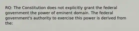 RQ: The Constitution does not explicitly grant the federal government the power of eminent domain. The federal government's authority to exercise this power is derived from the: