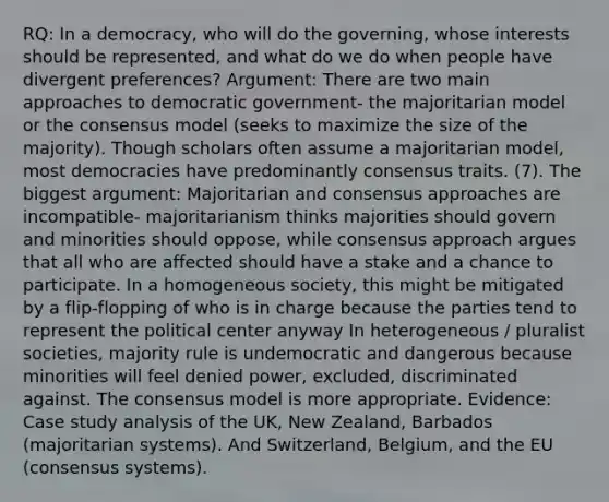 RQ: In a democracy, who will do the governing, whose interests should be represented, and what do we do when people have divergent preferences? Argument: There are two main approaches to democratic government- the majoritarian model or the consensus model (seeks to maximize the size of the majority). Though scholars often assume a majoritarian model, most democracies have predominantly consensus traits. (7). The biggest argument: Majoritarian and consensus approaches are incompatible- majoritarianism thinks majorities should govern and minorities should oppose, while consensus approach argues that all who are affected should have a stake and a chance to participate. In a homogeneous society, this might be mitigated by a flip-flopping of who is in charge because the parties tend to represent the political center anyway In heterogeneous / pluralist societies, majority rule is undemocratic and dangerous because minorities will feel denied power, excluded, discriminated against. The consensus model is more appropriate. Evidence: Case study analysis of the UK, New Zealand, Barbados (majoritarian systems). And Switzerland, Belgium, and the EU (consensus systems).