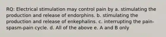 RQ: Electrical stimulation may control pain by a. stimulating the production and release of endorphins. b. stimulating the production and release of enkephalins. c. interrupting the pain-spasm-pain cycle. d. All of the above e. A and B only