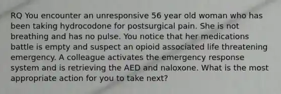 RQ You encounter an unresponsive 56 year old woman who has been taking hydrocodone for postsurgical pain. She is not breathing and has no pulse. You notice that her medications battle is empty and suspect an opioid associated life threatening emergency. A colleague activates the emergency response system and is retrieving the AED and naloxone. What is the most appropriate action for you to take next?