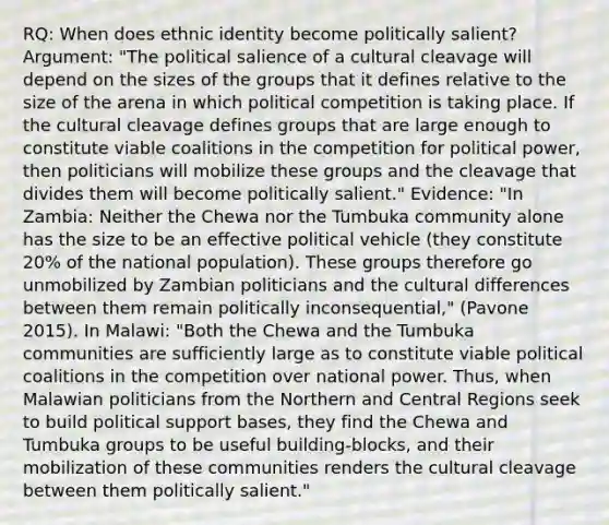 RQ: When does ethnic identity become politically salient? Argument: "The political salience of a cultural cleavage will depend on the sizes of the groups that it defines relative to the size of the arena in which political competition is taking place. If the cultural cleavage defines groups that are large enough to constitute viable coalitions in the competition for political power, then politicians will mobilize these groups and the cleavage that divides them will become politically salient." Evidence: "In Zambia: Neither the Chewa nor the Tumbuka community alone has the size to be an effective political vehicle (they constitute 20% of the national population). These groups therefore go unmobilized by Zambian politicians and the cultural differences between them remain politically inconsequential," (Pavone 2015). In Malawi: "Both the Chewa and the Tumbuka communities are sufficiently large as to constitute viable political coalitions in the competition over national power. Thus, when Malawian politicians from the Northern and Central Regions seek to build political support bases, they find the Chewa and Tumbuka groups to be useful building-blocks, and their mobilization of these communities renders the cultural cleavage between them politically salient."