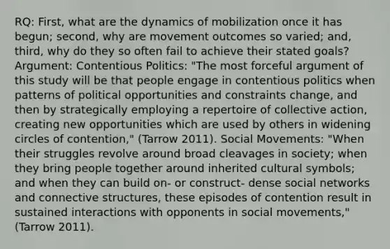 RQ: First, what are the dynamics of mobilization once it has begun; second, why are movement outcomes so varied; and, third, why do they so often fail to achieve their stated goals? Argument: Contentious Politics: "The most forceful argument of this study will be that people engage in contentious politics when patterns of political opportunities and constraints change, and then by strategically employing a repertoire of collective action, creating new opportunities which are used by others in widening circles of contention," (Tarrow 2011). Social Movements: "When their struggles revolve around broad cleavages in society; when they bring people together around inherited cultural symbols; and when they can build on- or construct- dense social networks and connective structures, these episodes of contention result in sustained interactions with opponents in social movements," (Tarrow 2011).