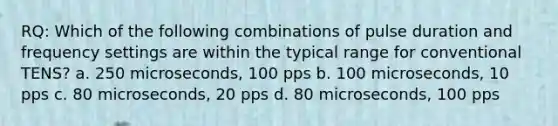 RQ: Which of the following combinations of pulse duration and frequency settings are within the typical range for conventional TENS? a. 250 microseconds, 100 pps b. 100 microseconds, 10 pps c. 80 microseconds, 20 pps d. 80 microseconds, 100 pps