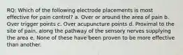 RQ: Which of the following electrode placements is most effective for pain control? a. Over or around the area of pain b. Over trigger points c. Over acupuncture points d. Proximal to the site of pain, along the pathway of the sensory nerves supplying the area e. None of these have been proven to be more effective than another.