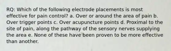 RQ: Which of the following electrode placements is most effective for pain control? a. Over or around the area of pain b. Over trigger points c. Over acupuncture points d. Proximal to the site of pain, along the pathway of the sensory nerves supplying the area e. None of these have been proven to be more effective than another.