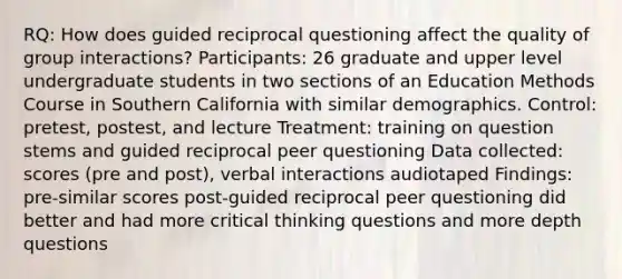 RQ: How does guided reciprocal questioning affect the quality of group interactions? Participants: 26 graduate and upper level undergraduate students in two sections of an Education Methods Course in Southern California with similar demographics. Control: pretest, postest, and lecture Treatment: training on question stems and guided reciprocal peer questioning Data collected: scores (pre and post), verbal interactions audiotaped Findings: pre-similar scores post-guided reciprocal peer questioning did better and had more critical thinking questions and more depth questions