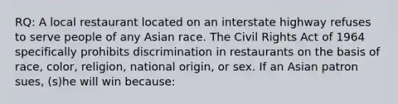 RQ: A local restaurant located on an interstate highway refuses to serve people of any Asian race. The Civil Rights Act of 1964 specifically prohibits discrimination in restaurants on the basis of race, color, religion, national origin, or sex. If an Asian patron sues, (s)he will win because: