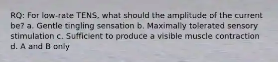 RQ: For low-rate TENS, what should the amplitude of the current be? a. Gentle tingling sensation b. Maximally tolerated sensory stimulation c. Sufficient to produce a visible muscle contraction d. A and B only