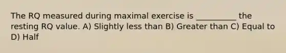 The RQ measured during maximal exercise is __________ the resting RQ value. A) Slightly less than B) Greater than C) Equal to D) Half