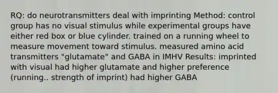 RQ: do neurotransmitters deal with imprinting Method: control group has no visual stimulus while experimental groups have either red box or blue cylinder. trained on a running wheel to measure movement toward stimulus. measured amino acid transmitters "glutamate" and GABA in IMHV Results: imprinted with visual had higher glutamate and higher preference (running.. strength of imprint) had higher GABA