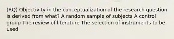 (RQ) Objectivity in the conceptualization of the research question is derived from what? A random sample of subjects A control group The review of literature The selection of instruments to be used