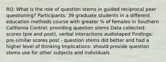 RQ: What is the role of question stems in guided reciprocal peer questioning? Participants: 39 graduate students in a different education methods course with greater % of females in Southern California Control: providing question stems Data collected: scores (pre and post), verbal interactions audiotaped Findings: pre-similar scores post - question stems did better and had a higher level of thinking Implications: should provide question stems use for other subjects and individuals